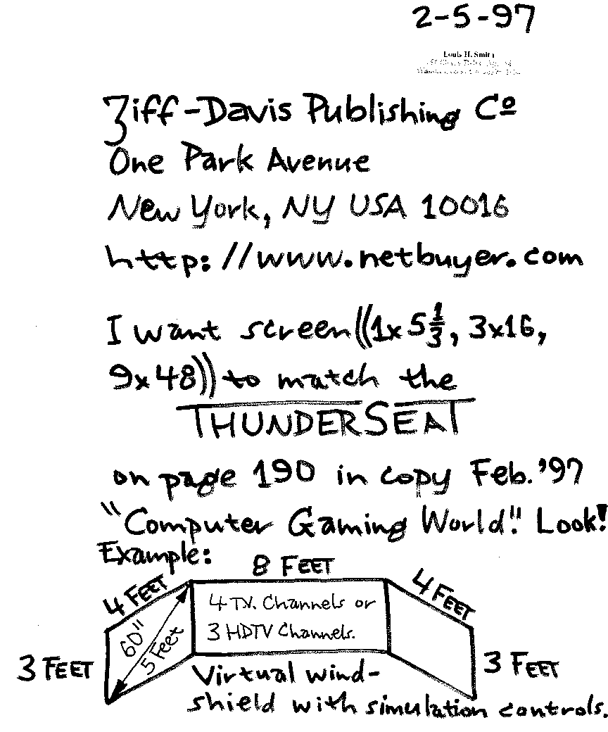 Ziff-Davis Publishing Co One Park Avenue New York, NY USA 10016 http://www.netbuyer.com I want screen ((1x5 1/3, 3x16, 9x48)) to match the THUNDERSEAT on page 190 in copy Feb.'97 'Computer Gaming World.'  Look!  Example:  virtual wind-shield with simulation controls.