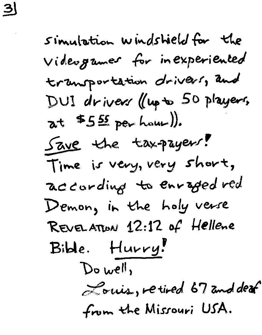 simulation windshield for the videogames for inexperienced transportation drivers, and DUI drivers ((up to 50 players, at $5.55 per hour)).  SAVE the tax-payers!  Time is very, very short, according to enraged red Demon, in the holy verse REVELATION 12:12 of Hellene Bible.  HURRY!  Do well, Louis, retired 67 and deaf from the Missouri USA.
