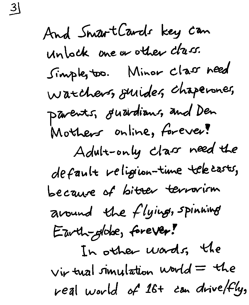 And SmartCards key can unlock one or other class. Simple, too.  Minor class need watchers, guides, chaperones, parents, guardians, and Den Mothers online, forever!  Adult-only class need the default religion-time telecasts, because of bitter terrorism around the flying, spinning Earth-globe, forever!  In other words, the virtual simulation world = the real world of 16+ can drive/fly,