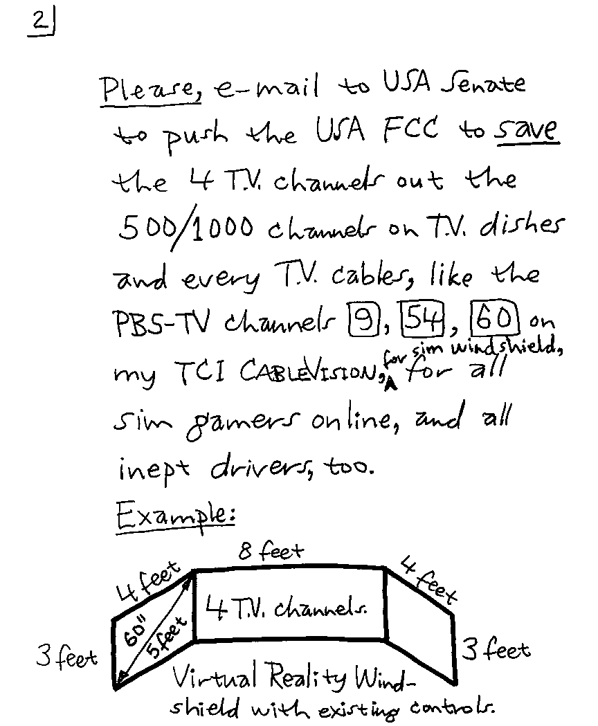 Please, e-mail to USA Senate to push the USA FCC to save the 4 T.V. channels out the 500/1000 channels on T.V. dishes and every T.V. cables, like the PBS-TV channels 9,  54, 60 on my TCI CABLEVISION, for sim windshield, for all sim gamers online, and all inept drivers, too.
