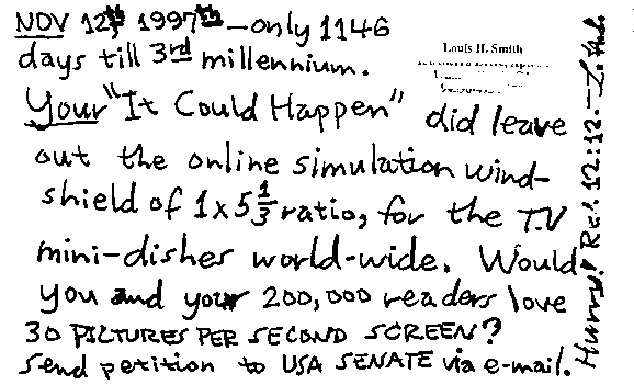 NOV 12th 1997th - only 1146 days till 3rd millennium.  Your 'It Could Happen' did leave out the online simulation windshield of 1x5 1/3 ratio, for the T.V mini-dishes world-wide.  Would you and your 200,000 readers love 30 PICTURES PER SECOND SCREEN? Send petition to USA SENATE via e-mail.  Hurry!  Rev 12:12