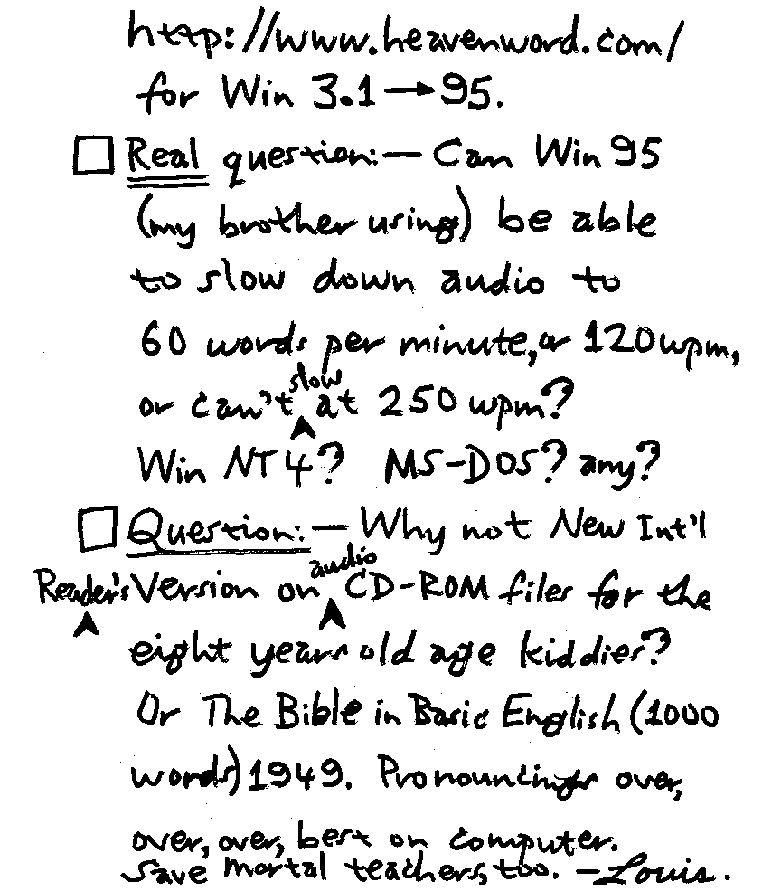 http://www.heavenword.com/ for Win3.1 - 95.  Real question: - can Win 95 (my brother using) be able to slow down audio to 60 words per minute, or 120 wpm or can't slow at 250 wpm? Win NT4? MS-DOS? any? Question: - Why not New Int'l Reader's Version on audio CD-ROM files for the eight years old age kiddies? Or The Bible in Basic English (1000 words) 1949. Pronouncings over, over, over, best on computer.  Save mortal teachers, too. -Louis.