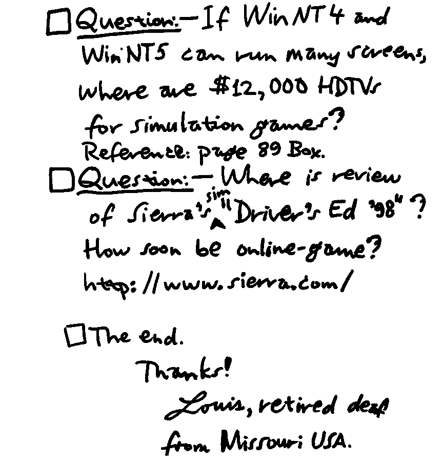 Question: - If WinNT4 and WinNT5 can run many screens, where are $12,000 HDTVs for simulation games? Reference: page 89 Box. Question: - Where is review of Sierra's sim 'Driver's Ed '98'?  How soon be online-game? http:/www.sierra.com/ The end. Thanks! Louis, retired deaf from Missouri USA. 