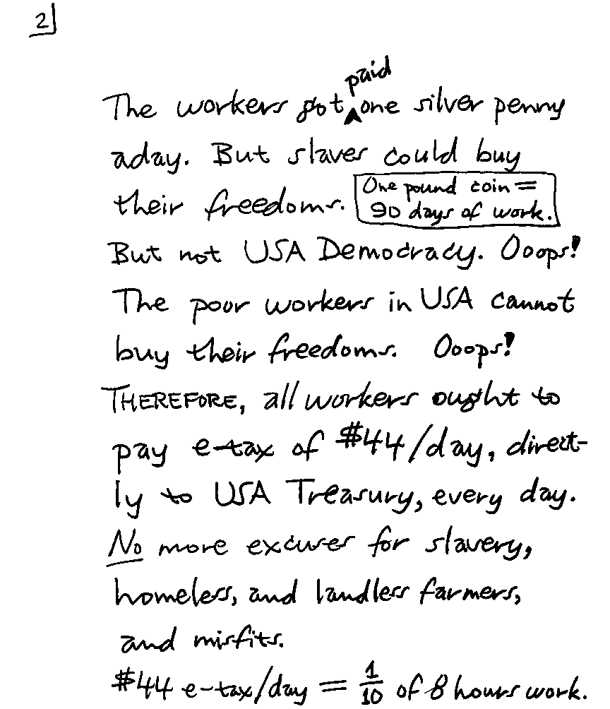 The workers got paid one silver penny a day.  But slaves could buy their freedoms.  One pound coin = 90 days of work.  But not USA Democracy.  Ooops!  The poor workers in USA cannot buy their freedoms.  Ooops!  THEREFORE, all workers ought to pay e-tax of $44/day, directly to USA Treasury, every day.  No more excuses for slavery, homeless, and landless farmers, and misfits.  $44 e-tax/day = 1/10 of 8 hours work.