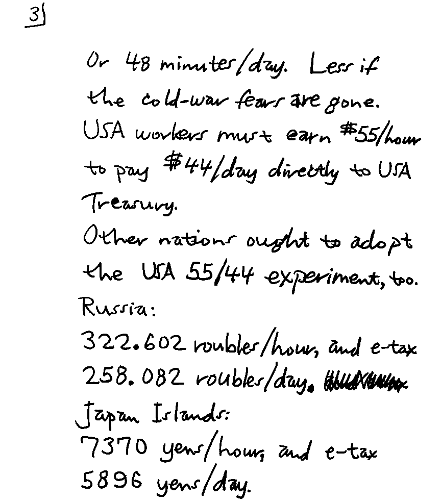 Or 48 minutes/day.  Less if the cold-war fears are gone.  USA workers must earn $55/hour to pay $44/day directly to USA Treasury.  Other nations ought to adopt the USA 55/44 experiment, too.  Russia: 322.602 roubles/hour, and e-tax 258.082 roubles/day. Japan Islands: 7370 yens/hour, and e-tax 5896 yens/day.