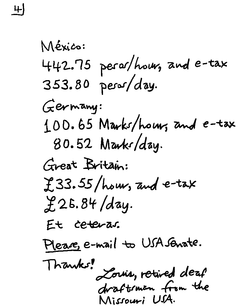 Mexico: 442.75 pesos/hour, and e-tax 353.80 pesos/day. Germany: 100.65 Marks/hour, and e-tax 80.52 Marks/day. Great Britain: #33.55/hour, and e-tax #26.84/day. Et ceteras.  *Please*, e-mail to USA Seante. Thanks! Louis, retired deaf draftsman from the Missouri USA.