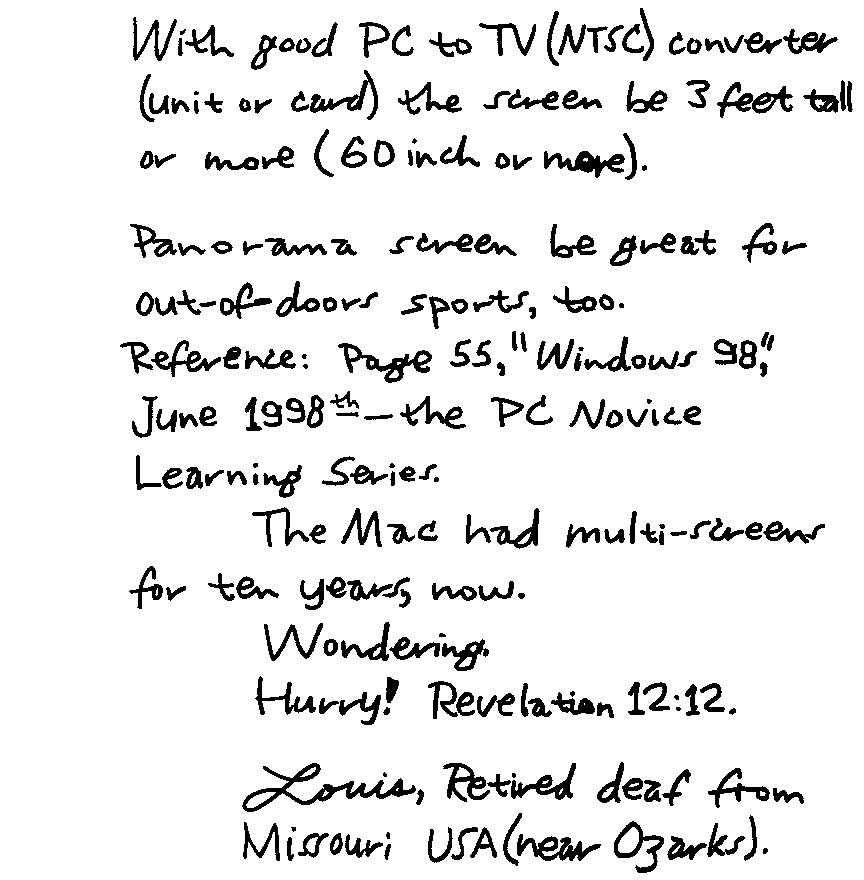 With good PC to TV (NTSC) converter (unit or card) the screen be 3 feet tall or more (60 inch or more). Panorama screen be great for out-of-doors sports, too.  Reference: Page 55, 'Windows 98,' June 1998th - the PC Novice Learning Series.  The Mac had multi-screens for ten years, now.  Wondering. Hurry! Revelation 12:12. Louis, Retired deaf from Missouri USA (near Ozarks).