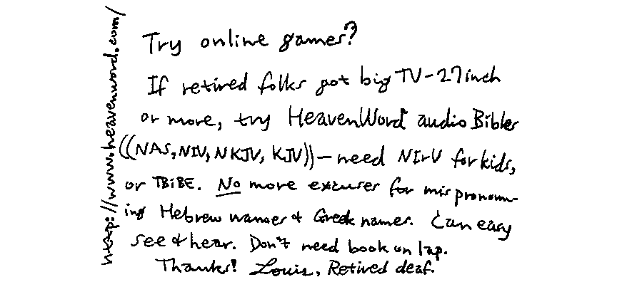 http://www.heavenword.com/ Try online games? If retired folks got big TV-27 inch or more, try HeavenWord audio Bibles ((NAS, NIV, NKJV, KJV)) - need NIrV for kids, or TBiBE. *No* more excuses for mispronouncing Hebrew names & Greek names.  Can easy see & hear. Don't need book on lap. Thanks!  Louis, Retired deaf.