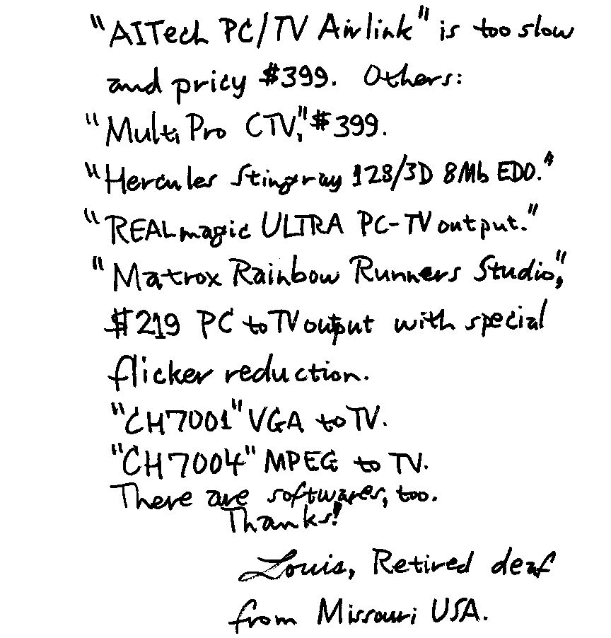 'AITech PC/TV Airlink' is too slow and pricy $399. Others: 'MultiPro CTV,' $399. 'Hercules Stingray 128/3D 3Mb EDO.' 'REALmagic ULTRA PC-TV output.' 'Matrox Rainbow Runners Studio,' $210 PC to TV output with special flicker reduction. 'CH7001' VGA to TV. 'CH7004' MPEG to TV. There are softwares, too.  Thanks!  Louis, Retired deaf from Missouri USA.